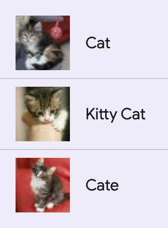 A list with three image items. The first item is a square picture of a cat and
the text Cat. The second is a picture of a kitten with the text Kitty Cat. The
third item is a square image of an older kitten with the text
Cate.