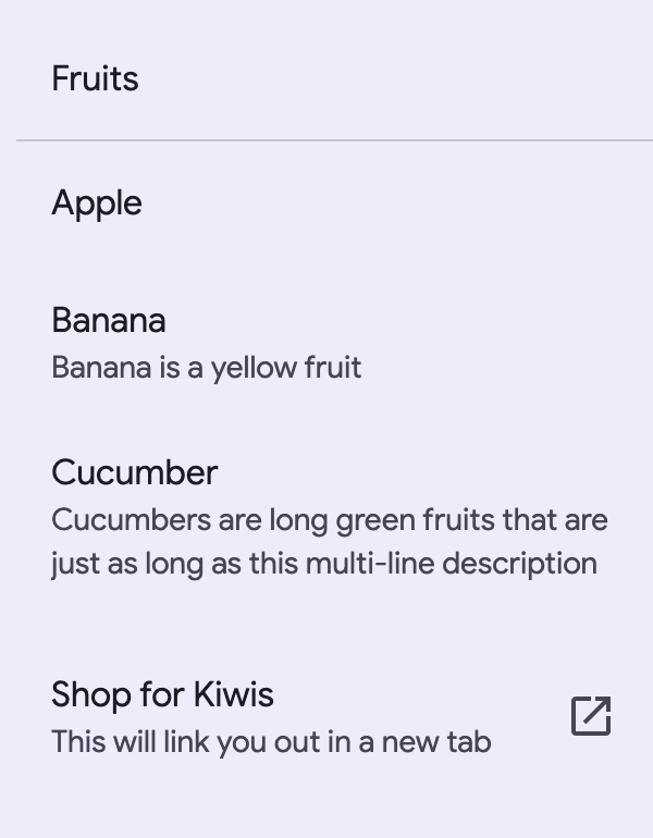 Three items in a list. The first item says Apple as its headline. The second
one says Banana in its headline as well as Banana is a yellow fruit as its sub
header. The third list item says Cucumber in its headline and Cucumbers are long
green fruits that are just as long as this multi-line description as its sub
header which is on two lines.